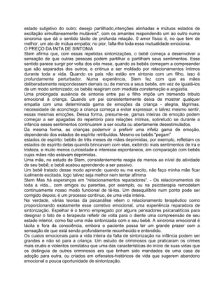 estado subjetivo do outro: desejo partilhado,intenções alinhadas e mútuos estados de
excitação simultaneamente mutáveis", com os amantes respondendo um ao outro numa
sincronia que dá o sentido tácito de profunda relação. 0 amor físico é, no que tem de
melhor, um ato de mútua empatia; no pior, falta-lhe toda essa mutualidade emociona.
O PREÇO DA fAlTA DE SINTONIA
Stem afirma que, com essas repetidas sintonizações, o bebê começa a desenvolver a
sensação de que outras pessoas podem partilhar e partilham seus sentimentos. Esse
sentido parece surgir por volta dos oito mese, quando os bebês começam a compreender
que são separados dos outros, e cntinua a ser moldado por relacionamentos íntimos
durante toda a vida. Quando os pais não estão em sintonia com um filho, isso é
profundamente perturbador. Numa experiência, Stem fez com que as mães
deliberadamente respondessem demais ou de menos a seus bebês, em vez de igualá-los
de um modo sintonizado; os bebês reagiram com imediata constemação e angústia.
Uma prolongada ausência de sintonia entre pai e filho impõe um tremendo tributo
emocional à criança. Quando um pai consistentemente deixa de mostrar qualquer
empatia com uma determinada gama de emoções da criança - alegria, lágrimas,
necessidade de aconchego a criança começa a evitar expressar, e talvez mesmo sentir,
essas mesmas emoções. Dessa forma, presume-se, gamas inteiras de emoção podem
começar a ser apagadas do repertório para relações íntimas, sobretudo se durante a
infancia esses sentimentos continuarem a ser oculta ou abertamente desestimulados.
Da mesma forma, as crianças podemvir a preferir uma infeliz gama de emoção,
dependendo dos estados de espírito retribuídos. Mesmo os bebês "pegam”
estados de espírito: bebês de três meses de mães deprimidas, por exemplo, refletiam os
estados de espírito delas quando brincavam com elas, exibindo mais sentimentos de ira e
tristeza, e muito menos curiosidade e interesse espontaneos, em comparação com bebês
cujas mães não estavam deprimidas.
Uma mãe, no estudo de Stem, consistentemente reagia de menos ao nível de atividade
de seu bebê; o bebê acabou aprendendo a ser passivo.
Um bebê tratado desse modo aprende: quando eu me excito, não faço minha mãe ficar
iualmente excitada, logo talvez seja melhor nem tentar afimma
Stern Mas há esperanças em "relacionamentos reparadores". - Os relacionamentos de
toda a vida... com amigos ou parentes, por exemplo, ou na psicoterapia remodelam
continuamente nosso modo funcional de tê-los. Um desequilíbrio num ponto pode ser
corrigido depois; é um processo contínuo, de uma vida inteira.
Na verdade, várias teorias da psicanálise vêem o relacionamento terapêutico como
proporcionando exatamente esse corretivo emocional, uma experiência reparadora de
sintonização. Espelhar é o termo empregado por alguns pensadores psicanalíticos para
designar o fato de o terapeuta refletir de volta para o diente uma compreensão de seu
estado interior, como faz uma mãe sintonizada com o seu bebê. A sincronia emocional é
tácita e fora da consciência, embora o paciente possa ter um grande prazer com a
sensação de que está sendo profundamente reconhecido e entendido.
Os custos emocionais para a vida inteira da falta de sintonização na infância podem ser
grandes e não só para a criança. Um estudo de criminosos que praticaram os crimes
mais cruéis e violentos constatou que uma das características do início de suas vidas que
os distinguia de outros criminosos era que tinham sido mandados de uma casa de
adoção para outra, ou criados em orfanatos-históricos de vida que sugerem abandono
emocional e pouca oportunidade de sintonização.
 
