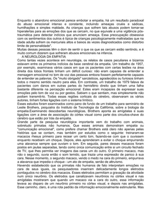 Enquanto o abandono emocional parece embotar a empatia, há um resultado paradoxal
do abuso emocional intenso e constante, incluindo ameaças cruéis e sádicas,
humilhações e simples maldade. As crianças que sofrem tais abusos podem tomar-se
hiperalertas para as emoções dos que as cercam, no que equivale a uma vigilância pós-
traumática para detectar indícios que anunciem ameaça. Essa preocupação obsessiva
com os sentimentos dos outros é típica de crianças psicologicamente maltratadas que na
idade adulta sofrem os mercuriais altos e baixos às vezes diagnosticados como distúrbio
limite de personalidade".
Muitas dessas pessoas têm o dom de sentir o que os que as cercam estão sentindo, e é
muito comum dizerem que sofreram abusos emocionais na infancia.
A NEUROLOGIA DA EMPATIA
Como tantas vezes acontece em neurologia, os relatos de casos peculiares e bizarros
estavam entre os primeiros indícios da base cerebral da empatia. Um trabalho de 1957,
por exemplo, examinava vários casos em que os pacientes com certas lesões na área
direita dos lobos frontais tinham um déficit curioso: não eram capazes de entender a
mensagem emocional no tom de voz das pessoas embora fossem perfeitamente capazes
de entender as palavras. Os "muito obrigado" sarcásticos, agradecidos ou furiosos tinham
todos o mesmo sentido neutro para eles. Em contraste, um trabalho de 1979 falava de
pacientes com danos em outras partes do hemisfério direito que tinham uma falha
bastante diferente na percepção emocional. Estes eram incapazes de expressar suas
emoções pelo tom de voz ou por gestos. Sabiam o que sentiam, mas simplesmente não
podiam transmiti-lo. Todas essas regiões corticais do cérebro, observaram os vários
autores, tinham fortes ligações com o sistema límbico.
Esses estudos foram examinados como pano de fundo de um trabalho para seminário de
Leslie Brothers, psiquiatra do Instituto de Tecnologia da Califómia, sobre a biologia da
empatia.Examinando descobertas neurológicas, Brothers aponta as amígdalas e suas
ligações com a área de associação do córtex visual como parte dos circuitos-chave do
cérebro que estão por trás da empatia.
Grande parte da pesquisa neurológica importante vem do trabalho com animais,
sobretudo primatas não humanos. Que esses animais demonstram empatia ou
"comunicação emocional", como prefere chamar Brothers está claro não apenas pelas
histórias que se contam, mas também por estudos como o seguinte: treinaram-se
macacos rhesus primeiro para recear um certo tom, fazendo-se com que o ouvissem
enquanto recebiam um choque. Depois, eles aprenderam a evitar o choque empurrando
uma alavanca sempre que ouviam o tom. Em seguida, pares desses macacos foram
postos em jaulas separadas, tendo como única comunicação entre si um circuito fechado
de TV, que Ihes permitia ver imagens das caras um do outro. O primeiro macaco, mas
não o segundo, ouvia então o som temido, que trazia uma expressão de panico à sua
cara. Nesse momento, o segundo macaco, vendo o medo na cara do primeiro, empurrava
a alavanca que impedia o choque - um ato de empatia, senão de altruísmo.
Havendo estabelecido que os primatas não humanos de fato interpretam emoções na
cara de seus iguais, os pesquisadores inseriram delicadamente longos eletrodos
pontiagudos no cérebro dos macacos. Esses eletrodos permitiam a gravação da atividade
num único neurônio. Os eletrodos que canalizavam neurônios no córtex visual e nas
amígdalas mostraram que quando um macaco via a cara do outro, essa informação
levava ao disparo de um neurônio primeiro no córtex visual, e depois nas amígdalas.
Esse caminho, claro, é uma rota padrão da informação emocionalmente estimulante. Mas
 