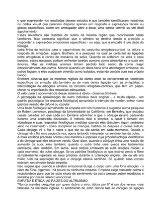 o que surpreende nos resultados desses estudos é que também identificaram neurônios
no córtex visual que parecem disparar apenas em resposta a expressões faciais ou
gestos específicos, como um ameaçador abrir a boca, uma careta terrível ou um dócil
agachamento.
Esses neurônios são distintos de outros na mesma região que reconhecem caras
familiares. Isso pareceria significar que o cérebro se destina desde o princípio a
responder a expressões emocionais específicas - ou seja, que a empatia é um dado da
biologia.
outra linha de indícios para o papel-chave do camLnho amígdala-cortical na leitura e
resposta de emoções, sugere Brothers, é a pesquisa na qual se cortaram as ligações
entre amígdalas e córtex de macacos da selva. Quando os soltaram de volta a seus
bandos, esses macacos podiam enfrentar tarefas comuns como alimentar-se e subir em
árvores. Mas os infelizes animais tinham perdido todo senso de como reagir
emocionalmente aos outros. Mesmo quando um deles fazia urna abordagem amistosa, os
outros fugiam, e eles acabaram vivendo como isolados, evitando contato com seu próprio
bando.
Brothers observa que as mesmas regiões do córtex onde se concentram os neurônios
específicos da emoção são também as de mais densa ligação com as amígdalas; a
interpretação de emoções envolve os circuitos amígdala-corticais, que têm um papel-
chave na organização das respostas adequadas.
O valor para a sobrevivência desse sistema é óbvio - observa Brothers.
A percepção da aproximação de outro indivíduo deve originar... e muito rápido... um
padrão psicológico [de resposta fisiológica] apropriado à intenção de morder, entrar numa
gostosa sessão de cafuné ou copular.
Uma base fisiológica semelhante da empatia em nós humanos é sugerida numa pesquisa
de Robert Levenson, psicólogo da Universidade da Califórnia, em Berkeley, que estudou
casais casados em que cada um Eentava adivinhar o que o cônjuge estava pensando
durante uma acalorada discussão. 0 método dele é simples: o casal é filmado em
videoteipe e suas respostas fisiológicas medidas quando eles discutem algum problema
sério no casamento - como disciplinar as crianças, hábitos de despesa e coisas assLm.
Cada cônjuge vê a fita e narra o que ele ou ela sentia em cada momento. Depois o
cônjuge vê a fita uma segunda vez, agora tentando interpretar os sentimentos do outro.
A mais enfática precisão ocorreu nos maridos e esposas cuja própriafisiologia identificava
a do cônjuge que eles estavam vendo. Quer dizer, quando o cônjuge tinha uma reação de
aumento de suor, eles também; quando o outro tinha uma queda nos batimentos
cardíacos, eles também. Em suma, seus corpos Lmitavam as sutis reações físicas, a
cada momento, do outro cônjuge. Se os padrões fisiológicos do que estava vendo o filme
sLmplesmente repetiam os seus próprios durante a Lnteração original, ele ou ela era
muito ruim na suposição do que o cônjuge estava sentindo. Só quando seus corpos
estavam em sintonia havia empatia.
Isso sugere que quando o cérebro emocional dLrige o corpo com uma forte emoção - o
calor da fúria, digamos - há pouca ou nenhuma empatia. Empatia exige bastante calma e
receptividade para que os sutis sinais de sentimento da outra pessoa sejam recebidos e
imitados por nosso cérebro emocional.
EMPATIA E ÉTICA: AS RAÍZES DO ALTRUÍSMO
"Nunca mandes perguntar por quem dobra o sino; dobra por ti" é um dos versos mais
famosos da literatura inglesa. O sentimento de John Donne fala ao coração da ligação
 