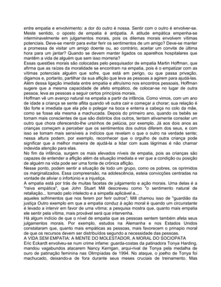 entre empatia e envolvimento: a dor do outro é nossa. Sentir com o outro é envolver-se.
Meste sentido, o oposto de empatia é antipatia. A atitude empática empenha-se
interminavelmente em julgamentos morais, pois os dilemas morais envolvem vítimas
potenciais. Deve-se mentir para evitar ferir os sentimentos de um amigo? Deve-se manter
a promessa de visitar um amigo doente ou, ao contrário, aceitar um convite de última
hora para um jantar? Quando se devem manter ligados os aparelhos hospitalares que
mantêm a vida de alguém que sem isso morreria?
Essas questões morais são colocadas pelo pesquisador de empatia Martin Hoffman, que
afirma que as raízes da moralidade se encontram na empatia, pois é o empatizar com as
vítimas potenciais alguém que sofre, que está em perigo, ou que passa privação,
digamos e, portanto, partilhar da sua aflição que leva as pessoas a agirem para ajudá-las.
Além dessa ligação imediata entre empatia e altruísmo nos encontros pessoais, Hoffman
sugere que a mesma capacidade de afeto empático, de colocar-se no lugar de outra
pessoa, leva as pessoas a seguir certos princípios morais.
Hoffman vê um avanço natural na empatia a partir da infância. Como vimos, com um ano
de idade a criança se sente aflita quando vê outra cair e começar a chorar; sua relação é
tão forte e imediata que ela põe o polegar na boca e enterra a cabeça no colo da mãe,
como se fosse ela mesma a machucada. Depois do primeiro ano, quando os bebês se
tomam mais conscientes de que são distintos dos outros, tentam ativamente consolar um
outro que chora oferecendo-lhe ursinhos de pelúcia, por exemplo. Já aos dois anos as
crianças começam a perceber que os sentimentos dos outros diferem dos seus, e com
isso se tomam mais sensíveis a indícios que revelam o que o outro na verdade sente;
nessa altura podem, por exemplo, reconhecer que o orgulho de outra criança pode
significar que a melhor maneira de ajudá-la a lidar com suas lágrimas é não chamar
indevida atenção para elas.
No fim da infância, surgem os mais elevados níveis de empatia, pois as crianças são
capazes de entender a aflição além da situação imediata e ver que a condição ou posição
de alguém na vida pode ser uma fonte de crônica aflição.
Nesse ponto, podem sentir a situação de todo um grupo, como os pobres, os oprimidos
os marginalizados. Essa compreensão, na adolescência, esteia convicções centradas na
vontade de aliviar o infortúnio e a injustiça.
A empatia está por trás de muitas facetas de julgamento e ação morais. Uma delas é a
"raiva empática", que John Stuart Mill descreveu como "o sentimento natural de
retaliação... tornado pelo intelecto e a simpatla aplicável a...
aqueles sofrimentos que nos ferem por ferir outros"; Mill chamou isso de "guardião da
justiça Outro exemplo em que a empatia conduz à ação moral é quando um circunstante
é levado a intervir em favor de uma vítima; a pesquisa mostra que, quanto mais empatia
ele sentir pela vítima, mais provável será que intervenha.
Há algum indício de que o nível de empatia que as pessoas sentem também afeta seus
julgamentos morais. Por exemplo, estudos na Alemanha e nos Estados Unidos
constataram que, quanto mais empáticas as pessoas, mais favorecem o prinapio moral
de que os recursos devem ser distribuídos segundo a necessidade das pessoas.
A VIDA SEM EMPATIA: A MENTE DO MOLESTADOR, A MORAL DO SOCIOPATA
Eric Eckardt envolveu-se num crime infame: guarda-costas da patinadora Tonya Harding,
mandou vagabundos atacarem Nancy Kerrigan, arqui-rival de Tonya pela medalha de
ouro de patinação feminina nas Olirnpíadas de 1994. No ataque, o joelho de Tonya foi
machucado, deixando-a de fora durante seus meses cruciais de treinamento. Mas
 