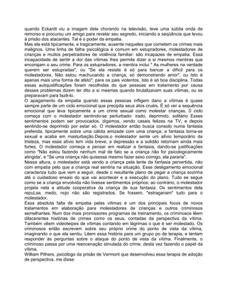 quando Eckardt viu a imagem dela chorando na televisão, teve uma súbita onda de
remorso e procurou um amigo para revelar seu segredo, iniciando a seqüência que levou
à prisão dos atacantes. Tal é o poder da empatia.
Mas ela está tipicamente, e tragicamente, ausente naqueles que cometem os crimes mais
malignos. Uma linha de falha psicológica é comum em estupradores, molestadores de
crianças e muitos perpetradores de violência familiar: são incapazes de empatia. Essa
incapacidade de sentir a dor das vítimas Ihes permite dizer a si mesmos mentiras que
encorajam o seu crime. Para os estupradores, a mentira inclui " As mulheres na verdade
querem ser estupradas", ou "Se ela resiste é só para bancar a difícil para os
molestadores, Não estou machucando a criança, só demonstrando amor", ou Isto é
apenas mais uma forma de afeto"; para os pais violentos, Isto é só boa disciplina. Todas
essas autojustificações foram recolhidas do que pessoas em tratamento por causa
desses problemas dizem ter dito a si mesmas quando brutalizavam suas vítimas, ou se
preparavam para fazê-lo.
O apagamento da empatia quando essas pessoas infligem dano a vítimas é quase
sempre parte de um ciclo emocional que precipita seus atos cruéis. É só ver a sequência
emocional que leva tipicamente a um crime sexual como molestar crianças. 0 ciclo
começa com o molestador sentindo-se perturbado: irado, deprimido, solitário Esses
sentimentos podem ser provocados, digamos, vendo casais felizes na TV, e depois
sentindo-se deprimido por estar só. O molestador então busca consolo numa fantasia
preferida, tipicamente sobre uma cálida amizade com uma criança; a fantasia torna-se
sexual e acaba em masturbação.Depois,o molestador sente um alívio temporário da
tristeza, mas esse alívio tem vida breve; a depressão e a solidão retornam ainda mais
fortes. O molestador começa a pensar em realizar a fantasia, dando-se justificações
como "Não estou fazendo nenhum mal de fato se a criança não for psicologicamente
atingida', e "Se uma criança não quisesse mesmo fazer sexo comigo, ela pararia".
Nessa altura, o molestador está vendo a criança pela lente da fantasia pervertida, não
com empatia pelo que a criança real sentiria na situação. Esse desligamento emocional
caracteriza tudo que vem a seguir, desde o resultante plano de pegar a criança sozinha
até o cuidadoso ensaio do que vai acontecer e a execução do plano. Tudo se segue
como se a criança envolvida não tivesse sentimentos próprios; ao contrário, o molestador
projeta nela a atitude cooperativa da criança de sua fantasia. Os sentimentos dela
repuLsa, medo, nojo não são registrados. Se fossem, "estragariam" tudo para o
molestador.
Essa absoluta falta de empatia pelas vítimas é um dos principais focos de novos
tratamentos em elaboração para molestadores de crianças e outros criminosos
semelhantes. Num dos mais promissores programas de treinamento, os criminosos lêem
dilacerantes histórias de crimes como os seus, contadas da perspectiva da vítima.
Também vêem videoteipes de vítimas contando em lágrimas o que é ser molestado. Os
criminosos então escrevem sobre seu próprio crime do ponto de vista da vítima,
imaginando o que ela sentiu. Lêem essa história para um grupo po de terapia, e tentam
responder às perguntas sobre o ataque do ponto de vista da vítima. Finalmente, o
criminoso passa por uma reencenação simulada do crime, desta vez fazendo o papel da
vítima.
William Pithers, psicólogo da prisão de Vermont que desenvolveu essa terapia de adoção
de perspectiva, me disse:
 