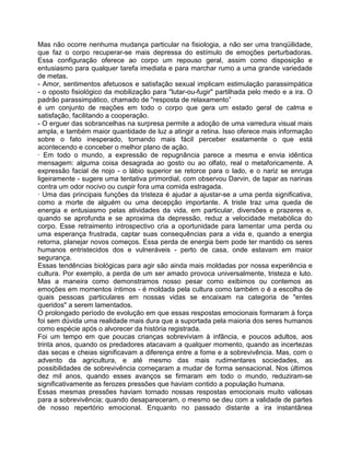 Mas não ocorre nenhuma mudança particular na fisiologia, a não ser uma tranqüilidade,
que faz o corpo recuperar-se mais depressa do estímulo de emoções perturbadoras.
Essa configuração oferece ao corpo um repouso geral, assim como disposição e
entusiasmo para qualquer tarefa imediata e para marchar rumo a uma grande variedade
de metas.
- Amor, sentimentos afetuosos e satisfação sexual implicam estimulação parassimpática
- o oposto fisiológico da mobilização para ''lutar-ou-fugir" partilhada pelo medo e a ira. O
padrão parassimpático, chamado de "resposta de relaxamento”
é um conjunto de reações em todo o corpo que gera um estado geral de calma e
satisfação, facilitando a cooperação.
- O erguer das sobrancelhas na surpresa permite a adoção de uma varredura visual mais
ampla, e também maior quantidade de luz a atingir a retina. Isso oferece mais informação
sobre o fato inesperado, tornando mais fácil perceber exatamente o que está
acontecendo e conceber o melhor plano de ação.
· Em todo o mundo, a expressão de repugnância parece a mesma e envia idêntica
mensagem: alguma coisa desagrada ao gosto ou ao olfato, real o metaforicamente. A
expressão facial de nojo - o lábio superior se retorce para o lado, e o nariz se enruga
ligeiramente - sugere uma tentativa primordial, com observou Darvin, de tapar as narinas
contra um odor nocivo ou cuspir fora uma comida estragada.
· Uma das principais funções da tristeza é ajudar a ajustar-se a uma perda significativa,
como a morte de alguém ou uma decepção importante. A triste traz uma queda de
energia e entusiasmo pelas atividades da vida, em particular, diversões e prazeres e,
quando se aprofunda e se aproxima da depressão, reduz a velocidade metabólica do
corpo. Esse retraimento introspectivo cria a oportunidade para lamentar uma perda ou
uma esperança frustrada, captar suas consequências para a vida e, quando a energia
retorna, planejar novos começos. Essa perda de energia bem pode ter mantido os seres
humanos entristecidos dos e vulneráveis - perto de casa, onde estavam em maior
segurança.
Essas tendências biológicas para agir são ainda mais moldadas por nossa experiência e
cultura. Por exemplo, a perda de um ser amado provoca universalmente, tristeza e luto.
Mas a maneira como demonstramos nosso pesar como exibimos ou contemos as
emoções em momentos íntimos - é moldada pela cultura como também o é a escolha de
quais pessoas particulares em nossas vidas se encaixam na categoria de "entes
queridos" a serem lamentados.
O prolongado período de evolução em que essas respostas emocionais formaram à força
foi sem dúvida uma realidade mais dura que a suportada pela maioria dos seres humanos
como espécie após o alvorecer da história registrada.
Foi um tempo em que poucas crianças sobreviviam à infância, e poucos adultos, aos
trinta anos, quando os predadores atacavam a qualquer momento, quando as incertezas
das secas e cheias significavam a diferença entre a fome e a sobrevivência. Mas, com o
advento da agricultura, e até mesmo das mais rudimentares sociedades, as
possibilidades de sobrevivência começaram a mudar de forma sensacional. Nos últimos
dez mil anos, quando esses avanços se firmaram em todo o mundo, reduziram-se
significativamente as ferozes pressões que haviam contido a população humana.
Essas mesmas pressões haviam tornado nossas respostas emocionais muito valiosas
para a sobrevivência; quando desapareceram, o mesmo se deu com a validade de partes
de nosso repertório emocional. Enquanto no passado distante a ira instantânea
 
