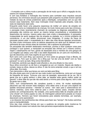 - A empatia com a vítima muda a percepção de tal modo que é difícil a negação da dor,
mesmo em nossas fantasias.
E com isso fortalece a motivação dos homens para combater seus impulsos sexuais
perversos. Os criminosos sexuais que passaram pelo programa na prisão tiveram apenas
metade da taxa de crimes posteriores após a libertação, comparados com os que não
tiveram esse tratamento. Sem essa motivação inicial inspirada pela empatia, nada do
resto do tratamento dará certo.
Enquanto pode haver uma pequena esperança de instilar um senso de empatia em
criminosos como os molestadores de crianças, há muito menos para outro tipo criminoso,
o psicopata (mais recentemente chamado de sociopata na diagnose psiquiátrica). Os
psicopatas são notórios por serem ao mesmo tempo encantadores e completamente
desprovidos de remorso, mesmo pelos atos mais cruéis e desapiedados. A psicopatia,
incapacidade de sentir qualquer tipo de empatia ou piedade, ou o mínimo problema de
consciência, é um dos defeitc emocionais mais intrigantes. O núcleo da frieza do
psicopata parece estar n incapaddade de ir além das mais tênues ligações emocionais.
Os mais cruéis criminosos como os sádicos assassinos em série que se deliciam com o
sofrimento de suas vítimas antes de morrerem, são o epítome da psicopatia.
Os psicopatas são também deslavados mentirosos, prontos a dizer qualquer coisa para
conseguir o que querem, e manipulam as emoções das vítimas con o mesmo cinismo.
Vejam o desempenho de Faro, garoto de dezessete anos e membro de uma gangue de
Los Angeles que aleijou uma mãe e seu bebê disparando de um carro em movimento, o
que ele descreveu com mais orgulho do que remorso.
Num carro com Leon Bing, que escrevia um livro sobre as gangues Crips e Blocks, de
Los Angeles, Faro quer se exibir. Diz a Bing que "vai dar uma de doido" com os "dois
panacas" no carro ao lado. Bing conta intercâmbio:
O motorista, sentindo que alguém está olhando-o, dá uma olhada no meu carro.
Seus olhos encontram os de Earo e arregalam-se por um instante. Depois ele desfaz o
contato, baixa os olhos, desvia os olhos. E não há como entender errado o que vi ali nos
olhos dele. Era medo.
Faro demonstra o olhar que lançou ao carro ao lado para Bing:
Ele olha direto para mim e tudo em seu rosto muda e se transforma, como por um truque
de fotografia de tempo. Toma-se uma cara de pesadelo, apavorante de se ver. Diz à
gente que se a gente retribuir o olhar dele, se desafiar esse garoto melhor poder se
garantir. o olhar dele diz que ele não está dando a mínima para coisa alguma, nem a vida
da gente nem a dele.
Claro, num comportamento tão complexo quanto o crime, há muitas explicações
plausíveis que não evocam base biológica. Uma delas seria a de que uma espécie de
aptidão emocional perversa - intimidar os outros - tem valor para a sobrevivência em
bairros violentos, como teria voltar-se para o crime; nesses casos, empatia demais
poderia ser contraproducente. Na verdade, uma oportunística falta de empatia pode ser
uma virtude" em muitos papéis na vida, do interrogador policial barra pesada ao invasor
de empresas. Homens que foram torturadores para estados terroristas, por exemplo,
descrevem como aprenderam
a se dissociar dos sentimentos das vítimas para fazer seu "serviço". Há muitos caminhos
para a manipulatividade.
Uma das mais sinistras formas em que a ausência de empatia pode mostrar-se foi
descoberta por acaso num estudo dos mais perversos espancadores de esposa.
 