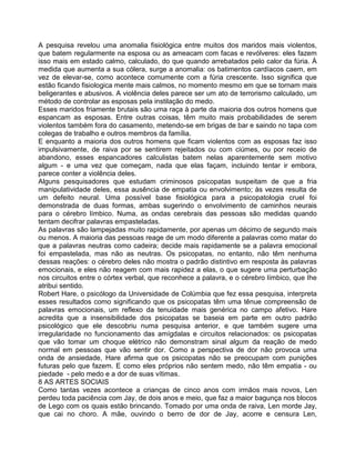 A pesquisa revelou uma anomalia fisiológica entre muitos dos maridos mais violentos,
que batem regularmente na esposa ou as ameacam com facas e revólveres: eles fazem
isso mais em estado calmo, calculado, do que quando arrebatados pelo calor da fúria. À
medida que aumenta a sua cólera, surge a anomalia: os batimentos cardíacos caem, em
vez de elevar-se, como acontece comumente com a fúria crescente. Isso significa que
estão ficando fisiologica mente mais calmos, no momento mesmo em que se tornam mais
beligerantes e abusivos. A violência deles parece ser um ato de terrorismo calculado, um
método de controlar as esposas pela instilação do medo.
Esses maridos friamente brutais são uma raça à parte da maioria dos outros homens que
espancam as esposas. Entre outras coisas, têm muito mais probabilidades de serem
violentos também fora do casamento, metendo-se em brigas de bar e saindo no tapa com
colegas de trabalho e outros membros da família.
E enquanto a maioria dos outros homens que ficam violentos com as esposas faz isso
impulsivamente, de raiva por se sentirem rejeitados ou com ciúmes, ou por receio de
abandono, esses espancadores calculistas batem nelas aparentemente sem motivo
algum - e uma vez que começam, nada que elas façam, incluindo tentar ir embora,
parece conter a violência deles.
Alguns pesquisadores que estudam criminosos psicopatas suspeitam de que a fria
manipulatividade deles, essa ausência de empatia ou envolvimento; às vezes resulta de
um defeito neural. Uma possível base fisiológica para a psicopatologia cruel foi
demonstrada de duas formas, ambas sugerindo o envolvimento de caminhos neurais
para o cérebro límbico. Numa, as ondas cerebrais das pessoas são medidas quando
tentam decifrar palavras empasteladas.
As palavras são lampejadas muito rapidamente, por apenas um décimo de segundo mais
ou menos. A maioria das pessoas reage de um modo diferente a palavras como matar do
que a palavras neutras como cadeira; decide mais rapidamente se a palavra emocional
foi empastelada, mas não as neutras. Os psicopatas, no entanto, não têm nenhuma
dessas reações: o cérebro deles não mostra o padrão distintivo em resposta às palavras
emocionais, e eles não reagem com mais rapidez a elas, o que sugere uma perturbação
nos circuitos entre o córtex verbal, que reconhece a palavra, e o cérebro límbico, que Ihe
atribui sentido.
Robert Hare, o psicólogo da Universidade de Colúmbia que fez essa pesquisa, interpreta
esses resultados como significando que os psicopatas têm uma tênue compreensão de
palavras emocionais, um reflexo da tenuidade mais genérica no campo afetivo. Hare
acredita que a insensibilidade dos psicopatas se baseia em parte em outro padrão
psicológico que ele descobriu numa pesquisa anterior, e que também sugere uma
irregularidade no funcionamento das amígdalas e circuitos relacionados: os psicopatas
que vão tomar um choque elétrico não demonstram sinal algum da reação de medo
normal em pessoas que vão sentir dor. Como a perspectiva de dor não provoca uma
onda de ansiedade, Hare afirma que os psicopatas não se preocupam com punições
futuras pelo que fazem. E como eles próprios não sentem medo, não têm empatia - ou
piedade - pelo medo e a dor de suas vítimas.
8 AS ARTES SOCIAIS
Como tantas vezes acontece a crianças de cinco anos com irmãos mais novos, Len
perdeu toda paciência com Jay, de dois anos e meio, que faz a maior bagunça nos blocos
de Lego com os quais estão brincando. Tomado por uma onda de raiva, Len morde Jay,
que cai no choro. A mãe, ouvindo o berro de dor de Jay, acorre e censura Len,
 