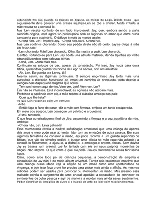 ordenando-lhe que guarde os objetos da disputa, os blocos de Lego. Diante disso - que
seguramente deve parecer uma crassa injustiça-Len se põe a chorar. Ainda irritada, a
mãe recusa-se a consolá-lo.
Mas Len recebe conforto de um lado improvável: Jay, que, embora sendo a parte
ofendida original, está agora tão preocupado com as lágrimas do irmão que entra numa
campanha para acalmá-lo. O diálogo é mais ou menos assim:
- Chora não, Len - implora Jay. - Chora não, cara. Chora não.
Mas Len continua chorando. Como seu pedido direto não dá certo, Jay se dirige à mãe
em favor dele:
- Len chorando, Mãe! Len chorando. Olha. Eu mostra a você. Len chorando.
E então, voltando-se para Len, Jay adota uma atitude maternal, dando tapinhas no irmão
e tranqüilizando-o com palavras ternas.
- Olha, Len. Chora mais não.
Continuam os soluços de Len, apesar da consolação. Por isso, Jay muda para outra
tática, ajudando a guardar os blocos de Lego na sacola, com um amistoso:
- Ah, Len. Eu guarda pra Lenny, tá?
Mesmo assim, as lágrimas continuam. O sempre engenhoso Jay tenta mais uma
estratégia a distração Mostrando ao irmão um carrinho de brinquedo, tenta desviar a
atenção dele da pequena tragédia que sofreu.
_ Tem um homem aqui dentro. Vem ver, Len? Vem ver, Len?
Len não se interessa. Está inconsolável; as lágrimas não acabam mais.
Perdendo a paciência com ele, a mãe recorre à clássica ameaça dos pais:
_ Quer que Ihe bata?
Ao que Len responde com um trêmulo:
- Não.
- Então faça o favor de parar - diz a mãe com firmeza, embora um tanto exasperada.
Em meio aos soluços, Len consegue um patético e arquejante:
- Estou tentando.
O que leva ao estratagema final de Jay: assumindo a firmeza e a voz autoritária da mãe,
ameaça:
- Chora não, Len. Leva palmada!
Esse microdrama revela a notável sofisticação emocional que uma criança de apenas
dois anos e meio pode usar ao tentar lidar com as emoções de outra pessoa. Em suas
urgentes tentativas de consolar o irmão, Jay pode recorrer a um grande repertório de
táticas, que vão do simples pedido a buscar uma aliada na mãe (que não adianta), a
consolá-lo fisicamente, a ajudá-lo, a distraí-lo, a ameaças e ordens diretas. Sem dúvida
Jay se baseia num arsenal que foi tentado com ele em seus próprios momentos de
aflição. Não importa. O que conta é que ele pode usá-los prontamente nessa tenríssima
idade.
Claro, como sabe todo pai de crianças pequenas, a demonstração de empatia e
consolação de Jay não é de modo algum universal. Talvez seja igualmente provável que
uma criança dessa idade veja a aflição de um irmão como uma oportunidade de
vingança, e com isso faça o que for preciso para piorar mais ainda a aflição. As mesmas
aptidões podem ser usadas para provocar ou atormentar um irmão. Mas mesmo essa
maldade revela o surgimento de uma crucial aptidão: a capacidade de conhecer os
sentimentos de outra pessoa e agir de maneira a moldar mais ainda esses sentimentos.
Poder controlar as emoções de outro é o núcleo da arte de lidar com relacionamentos.
 