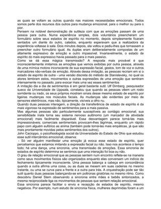 as quais se voltam as outras quando nas maiores necessidades emocionais. Todos
somos parte dos recursos dos outros para mudança emocional, para o melhor ou para o
pior.
Pensem na notável demonstração de sutileza com que as emoções passam de uma
pessoa para outra. Numa experiência simples, dois voluntários preencheram um
formulário sobre seus estados de espírito no momento, depois simplesmente ficaram
sentados um diante do outro, calados, enquanto esperavam que a realizadora da
experiência voltasse à sala. Dois minutos depois, ela voltou e pediu-lhes que tornassem a
preencher outro formulário igual. As duplas eram deliberadamente compostas de um
altamente expressivo de emoção e outro impassível. Invariavelmente, o estado de
espírito do mais expressivo havia passado para o mais passivo.
Como se dá essa mágica transmissão? A resposta mais provável é que
inconscientemente imitamos as emoções que vemos exibidas por outra pessoa, através
de uma mímica motora inconsciente de sua expressão facial, gestos, tom de voz e outros
marcadores não-verbais de emoção. Através dessa imitação, as pessoas recriam em si o
estado de espírito de outra - uma versão discreta do método de Stanislavsky, no qual os
atores lembram estos, movimentos e outras expressões de uma emoção que sentiram
intensamente no passado, para evocar mais uma vez esses sentimentos
A imitação dia a dia de sentimentos é em geral bastante sutil. Ulf Dimberg, pesquisador
sueco da Universidade de Uppsala, constatou que quando as pessoas vêem um rosto
sorridente ou irado, os seus próprios mostram sinais desse mesmo estado de espírito por
ligeiras mudanças nos músculos faciais. As mudanças são evidentes por meio de
sensores eletrônicos, mas não, tipicamente, visíveis a olho nu.
Quando duas pessoas interagem, a direção da transferência de estado de espírito é da
mais vigorosa na expressão de sentimentos para a mais passiva.
Mas algumas pessoas são particularmente susceptíveis ao contágio emocional; sua
sensibilidade inata torna seu sistema nervoso autônomo (um marcador de atividade
emocional) mais facilmente disparável. Essa desvantagem parece torná-las mais
impressionáveis; comerciais sentimentais provocam-lhes lágrimas, enquanto um rápido
papo com alguém eufórico as anima (também pode torná-las mais empáticas, já que são
mais prontamente movidas pelos sentimentos dos outros).
John Cacioppo, o psicofisiologista social da Universidade do Estado de Ohio que estudou
esse sutil intercâmbio emocional, observa:
- Só ver alguém manifestar uma emoção já evoca esse estado de espírito, quer
percebamos que estamos imitando a expressão facial ou não. Isso nos acontece o tempo
todo; há uma dança, uma sincronia, uma transmissão de emoções. Essa sincronia de
estados de espírito determina se sentimos que uma interação foi boa ou não.
O grau de relação emocional que as pessoas sentem num encontro reflete-se na maneira
como seus movimentos físicos são organizados enquanto elas conversam um indício de
fechamento tipicamente inconsciente. Uma pessoa balança a cabeça em concordância
quando a outra afirma uma coisa, ou as duas se mexem em suas cadeiras no mesmo
instante, ou uma se curva para a frente e a outra para trás. A orquestração pode ser tão
sutil quanto duas pessoas balançando-se em poltronas giratórias no mesmo ritmo. Como
descobriu Daniel Stern observando a sincronia entre mães e bebês sintonizados, a
mesma reciprocidade liga os movimentos de pessoas que sentem relação emocional.
Essa sincronia parece facilitar o envio e recepção de estados de espírito, mesmo
negativos. Por exemplo, num estudo de sincronia física, mulheres deprimidas foram a um
 