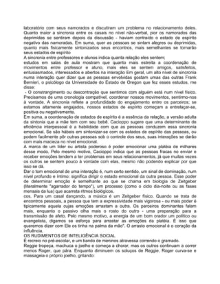laboratório com seus namorados e discutiram um problema no relacionamento deles.
Quanto maior a sincronia entre os casais no nível não-verbal, pior os namorados das
deprimidas se sentiram depois da discussão - haviam contraído o estado de espírito
negativo das namoradas. Em suma, quer as pessoas se sintam alegres ou deprimidas,
quanto mais fisicamente sintonizados seus encontros, mais semelhantes se tornarão
seus estados de espírito
A sincronia entre professores e alunos indica quanta relação eles sentem;
estudos em salas de aula mostram que quanto mais estreita a coordenação de
movimentos entre professor e aluno, mais eles se sentem amigos, satisfeitos,
entusiasmados, interessados e abertos na interação Em geral, um alto nível de sincronia
numa interação quer dizer que as pessoas envolvidas gostam umas das outras Frank
Bernieri, o psicólogo da Universidade do Estado de Oregon que fez esses estudos, me
disse:
- O constrangimento ou descontração que sentimos com alguém está num nível físico.
Precisamos de uma cronologia compatível, coordenar nossos movimentos, sentirmo-nos
à vontade. A sincronia reflete a profundidade do engajamento entre os parceiros; se
estamos altamente engajados, nossos estados de espírito começam a entrelaçar-se,
positiva ou negativamente.
Em suma, a coordenação de estados de espírito é a essência da relação, a versão adulta
da sintonia que a mãe tem com seu bebê. Cacioppo sugere que uma determinante de
eficiência interpessoal é a habilidade com que as pessoas conduzem essa sincronia
emocional. Se são hábeis em sintonizar-se com os estados de espírito das pessoas, ou
podem facilmente pôr outras pessoas sob o controle dos seus, suas interações se darão
com mais macieza no nível emocional.
A marca de um líder ou artista poderoso é poder emocionar uma platéia de milhares
desse modo. Pelo mesmo motivo, Cacioppo indica que as pessoas fracas no enviar e
receber emoções tendem a ter problemas em seus relacionamentos, já que muitas vezes
os outros se sentem pouco à vontade com elas, mesmo não podendo explicar por que
isso se dá.
Dar o tom emocional de uma interação é, num certo sentido, um sinal de dominação, num
nível profundo e íntimo: significa dirigir o estado emocional da outra pessoa. Esse poder
de determinar emoção é semelhante ao que se chama em biologia de Zeitgeber
(literalmente "agarrador do tempo"), um processo (como o ciclo dia-noite ou as fases
mensais da lua) que acarreta ritmos biológicos.
cos. Para um casal dançando, a música é um Zeitgeber físico. Quando se trata de
encontros pessoais, a pessoa que tem a expressividade mais vigorosa - ou mais poder é
tipicamente aquela cujas emoções arrastam a outra. Os parceiros dominantes falam
mais, enquanto o passivo olha mais o rosto do outro - uma preparação para a
transmissão de afeto. Pelo mesmo motivo, a energia de um bom orador um político ou
evangelista, digamos se esforça para arrastar as emoções da platéia. É isso que
queremos dizer com Ele os tinha na palma da mão". O arrasto emocional é o coração da
influência.
OS RUDIMENTOS DE INTELIGÊNCIA SOCIAL
É recreio no pré-escolar, e um bando de meninos atravessa correndo o gramado.
Reggie tropeça, machuca o joelho e começa a chorar, mas os outros continuam a correr
menos Roger, que pára. Enquanto diminuem os soluços de Reggie, Roger curva-se e
massageia o próprio joelho, gritando:
 