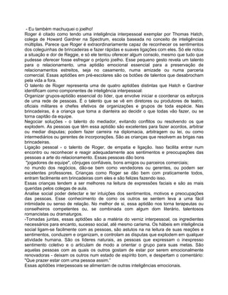 - Eu também machuquei o joelho!
Roger é citado como tendo uma inteligência interpessoal exemplar por Thomas Hatch,
colega de Howard Gardner na Spectrum, escola baseada no conceito de inteligências
múltiplas. Parece que Roger é extraordinariamente capaz de reconhecer os sentimentos
dos coleguinhas de brincadeiras e fazer rápidas e suaves ligações com eles. Só ele notou
a situação e dor de Reggie, e só ele tentou oferecer algum consolo, mesmo que tudo que
pudesse oferecer fosse esfregar o próprio joelho. Esse pequeno gesto revela um talento
para o relacionamento, uma aptidão emocional essencial para a preservação de
relacionamentos estreitos, seja no casamento, numa amizade ou numa parceria
comercial. Essas aptidões em pré-escolares são os botões de talentos que desabrocham
pela vida a fora.
O talento de Roger representa uma de quatro aptidões distintas que Hatch e Gardner
identificam como componentes de inteligência interpessoal:
Organizar grupos-aptidão essencial do líder, que envolve iniciar e coordenar os esforços
de uma rede de pessoas. É o talento que se vê em diretores ou produtores de teatro,
oficiais militares e chefes efetivos de organizações e grupos de toda espécie. Nas
brincadeiras, é a criança que toma a dianteira ao decidir o que todas vão fazer, ou se
torna capitão da equipe.
Negociar soluções - o talento do mediador, evitando conflitos ou resolvendo os que
explodem. As pessoas que têm essa aptidão são excelentes para fazer acordos, arbitrar
ou mediar disputas; podem fazer carreira na diplomacia, arbitragem ou lei, ou como
intermediários ou gerentes de incorporações. São as crianças que resolvem as brigas nas
brincadeiras.
Ligação pessoal - o talento de Roger, de empatia e ligação. Isso facilita entrar num
encontro ou reconhecer e reagir adequadamente aos sentimentos e preocupações das
pessoas a arte do relacionamento. Essas pessoas dão bons
"jogadores de equipe", cônjuges confiáveis, bons amigos ou parceiros comerciais;
no mundo dos negócios, dão-se bem como vendedores ou gerentes, ou podem ser
excelentes professores. Crianças como Roger se dão bem com praticamente todos,
entram facilmente em brincadeiras com eles e são felizes fazendo isso.
Essas crianças tendem a ser melhores na leitura de expressões faciais e são as rnais
queridas pelos colegas de aula.
Analise social poder detectar e ter intuições dos sentimentos, motivos e preocupações
das pessoas. Esse conhecimento de como os outros se sentem leva a uma fácil
intimidade ou senso de relação. No melhor de si, essa aptidão nos torna terapeutas ou
conselheiros competentes ou, se combinada com algum dom literário, talentosos
romancistas ou dramaturgos.
-Tomadas juntas, essas aptidões são a matéria do verniz interpessoal, os ingredientes
necessários para encanto, sucesso social, até mesmo carisma. Os hábeis em inteligência
social ligam-se facilmente com as pessoas, são astutos na na leitura de suas reações e
sentimentos, conduzem e organizam, e controlam as disputas que explodem em qualquer
atividade humana. São os líderes naturais, as pessoas que expressam o inexpresso
sentimento coletivo e o articulam de modo a orientar o grupo para suas metas. São
aquelas pessoas com as quais os outros gostam de estar por serem emocionalmente
renovadoras - deixam os outros num estado de espírito bom, e despertam o comentário:
"Que prazer estar com uma pessoa assim.”
Essas aptidões interpessoais se alimentam de outras inteligências emocionais.
 