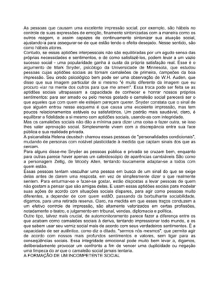 As pessoas que causam uma excelente impressão social, por exemplo, são hábeis no
controle de suas expressões de emoção, finamente sintonizadas com a maneira como os
outros reagem, e assim capazes de continuamente sintonizar sua atuação social,
ajustando-a para assegurar-se de que estão tendo o efeito desejado. Nesse sentido, são
como hábeis atores.
Contudo, se essas aptidões interpessoais não são equilibradas por um agudo senso das
próprias necessidades e sentimentos, e de como satisfazê-los, podem levar a um vazio
sucesso social - uma popularidade ganha à custa da própria satisfação real. Esse é o
argumento de Mark Snyder, psicólogo da Universidade de Minnesota, que estudou
pessoas cujas aptidões sociais as tornam camaleões de primeira, campeões da boa
impressão. Seu credo psicológico bem pode ser uma observação de W.H. Auden, que
disse que sua imagem particular de si mesmo "é muito diferente da imagem que eu
procuro «iar na mente dos outros para que me amem". Essa troca pode ser feita se as
aptidões sociais ultrapassam a capacidade de conhecer e honrar nossos próprios
sentimentos: para ser amado ou pelo menos gostado o camaleão social parecerá ser o
que aqueles que com quem ele estejam pareçam querer. Snyder constata que o sinal de
que alguém entrou nesse esquema é que causa uma excelente impressão, mas tem
poucos relacionamentos estáveis ou satisfatórios. Um padrão mais saudável, claro, é
equilibrar a fidelidade a si mesmo com aptidões sociais, usando-as com integridade.
Mas os camaleões sociais não dão a mínima para dizer uma coisa e fazer outra, se isso
Ihes valer aprovação social. Simplesmente vivem com a discrepância entre sua face
pública e sua realidade privada.
A psicanalista Helena deustsch chamou essas pessoas de "personalidades condicionais",
mudando de personas com notável plasticidade à medida que captam sinais dos que as
cercam.
Para alguns disse-me Snyder as pessoas pública e privada se cruzam bem, enquanto
para outras parece haver apenas um caleidoscópio de aparências cambiáveis São como
a personagem Zellig, de Woody Allen, tentando loucamente adaptar-se a todos com
quem estão.
Essas pessoas tentam vasculhar uma pessoa em busca de um sinal do que se exige
delas antes de darem uma resposta, em vez de simplesmente dizer o que realmente
sentem. Para enturmar-se e fazer-se gostar, estão dispostas a levar pessoas de quem
não gostam a pensar que são amigas delas. E usam essas aptidões sociais para modelar
suas ações de acordo com situações sociais díspares, para agir como pessoas muito
diferentes, a depender de com quem estãO, passando da borbulhante sociabilidade,
digamos, para uma retirada reserva. Claro, na medida em que esses traços conduzem a
um efetivo controle de impressão, são altamente valorizados em certas profissões,
notadamente o teatro, o julgamento em tribunal, vendas, diplomacia e política.
Outro tipo, talvez mais crucial, de automonitoramento parece fazer a diferença entre os
que acabam como camaleões sociais à deriva, tentando impressionar todo mundo, e os
que sabem usar seu verniz social mais de acordo com seus verdadeiros sentimentos. É a
capacidade de ser autêntico, como diz o ditado, "sermos nós mesmos", que permite agir
de acordo com nossos mais profundos sentimentos e valores, sem ligar para as
conseqüências sociais. Essa integridade emocional pode muito bem levar a, digamos,
deliberadamente provocar um confronto a fim de vencer uma duplicidade ou negação
uma limpeza do ar que o camaleão social jamais tentaria.
A FORMAÇÃO DE UM INCOMPETENTE SOCIAL
 