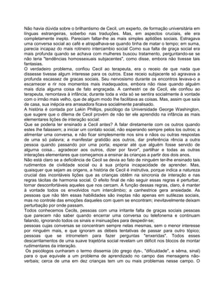 Não havia dúvida sobre o brilhantismo de Cecil, um experto, de formação universitária em
línguas estrangeiras, soberbo nas traduções. Mas, em aspectos cruciais, ele era
completamente inepto. Pareciam faltar-lhe as mais simples aptidões sociais. Estragava
uma conversa social ao café e atrapalhava-se quando tinha de matar o tempo; em suma,
parecia incapaz do mais rotineiro intercambio social Como sua falta de graça social era
mais profunda quando se achava com mulheres buscou tratamento, perguntando-se se
não teria "tendências homossexuais subjacentes", como disse, embora não tivesse tais
fantasias.
O verdadeiro problema, confiou Cecil ao terapeuta, era o receio de que nada que
dissesse tivesse algum interesse para os outros. Esse receio subjacente só agravava a
profunda escassez de gracas sociais. Seu nervosismo durante os encontros levava-o a
escarnecer e rir nos momentos mais inadequados, embora não risse quando alguém
mais dizia alguma coisa de fato engraçada. A canhestri ce de Cecil, ele confiou ao
terapeuta, remontava à infância; durante toda a vida só se sentira socialmente à vontade
com o irmão mais velho, que de algum modo Ihe facilitava as coisas. Mas, assim que saía
de casa, sua inépcia era arrasadora ficava socialmente paralisado.
A história é contada por Lakin Phillips, psicólogo da Universidade George Washington,
que sugere que o dilema de Cecil provém de não ter ele aprendido na infância as mais
elementares lições de interação social:
Que se poderia ter ensinado a Cecil antes? A falar diretamente com os outros quando
estes Ihe falassem; a iniciar um contato social, não esperando sempre pelos los outros; a
alimentar uma conversa, e não ficar simplesmente nos sins e nãos ou outras respostas
de uma só palavra; a manifestar gratidão aos outros, dar preferência rência a outra
pessoa quando passando por uma porta; esperar até que alguém fosse servido de
algurna coisa... agradecer aos outros, dizer por favor", partilhar e todas as outras
interações elementares que começamos a ensinar às crianças a partir dos dois anos.
Não está claro se a deficiência de Cecil se devia ao fato de ninguém ter-lhe ensinado tais
rudimentos de civilidade social ou à sua própria incapacidade de aprender. Mas,
quaisquer que sejam as origens, a história de Cecil é instrutiva, porque indica a natureza
crucial das incontáveis lições que as crianças obtêm na sincronia de interação e nas
regras tácitas de harmonia social. O efeito final de não seguir essas regras é perturbar,
tornar desconfortáveis aqueles que nos cercam. A função dessas regras, claro, é manter
à vontade todos os envolvidos num intercâmbio; a canhestrice gera ansiedade. As
pessoas que não têm essas habilidades são ineptas não apenas em sutilezas sociais,
mas no controle das emoções daqueles com quem se encontram; inevitavelmente deixam
perturbação por onde passam.
Todos conhecemos Cecils, pessoas com uma irritante falta de graças sociais pessoas
que parecem não saber quando encerrar uma conversa ou telefonema e continuam
falando, ignorando todos os sinais e insinuações para despedir-se;
pessoas cujas conversas se concentram sempre nelas mesmas, sem o menor interesse
por ninguém mais, e que ignoram as débeis tentativas de passar para outro tópico;
pessoas que se intrometem para fazer perguntas "enxeridas". Todos esses
descarrilamentos de uma suave trajetória social revelam um déficit nos blocos de montar
rudimentares da interação.
Os psicólogos cunharam o termo dissemia (do grego dys-, "dificuldade", e sêma, sinal)
para o que equivale a um problema de aprendizado no campo das mensagens não-
verbais; cerca de uma em dez crianças tem um ou mais problemas nesse campo. O
 