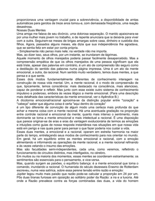 proporcionava uma vantagem crucial para a sobrevivência, a disponibilidade de amlas
automáticas para garotos de treze anos tomou-a, com demasiada freqüência, uma reação
desastrosa.
Nossas Duas Mentes
Uma amiga me falava de seu divórcio, uma dolorosa separação. O marido apaixonara-se
por uma mulher mais jovem no trabalho, e de repente anunciara que ia deixá-la para viver
com a outra. Seguiram-se meses de brigas amargas sobre casa, dinheiro e custódia dos
filhos. Agora, passados alguns meses, ela dizia que sua independência Ihe agradava,
que se sentia feliz em estar por conta própria.
- Simplesmente não penso mais nele; na verdade não me importa.
Mas, ao dizer isso, seus olhos, por um instante, se inundaram de lágrimas.
Aquele momento de olhos marejados poderia passar facilmente desapercebido. Mas a
compreensão empática de que os olhos marejados de uma pessoa significam que ela
está triste, apesar das palavras em contrário, é um ato de compreensão tão seguro como
a destilação do sentido das palavras numa página impressa. Uma é um ato da mente
emocional, a outra, da racional. Num sentido muito verdadeiro, temos duas mentes, a que
pensa e a que sente.
Esses dois modos fundamentalmente diferentes de conhecimento interagem na
construção de nossa vida mental. Um, a mente racional, é o modo de compreensão de
que, tipicamente, temos consciência: mais destacado na consciência, mais atencioso,
capaz de ponderar e refletir. Mas junto com esse existe outro sistema de conhecimento
impulsivo e poderoso, embora às vezes ilógico a mente emocional. (Para uma descrição
mais detalhada das características da mente emocional, ver o Apêndice B.)
A dicotomia emocional/racional aproxima-se da distinção popular entre "coração" e
"cabeça" saber que alguma coisa é certa "aqui dentro do coração”
é um tipo diferente de convicção de algum modo uma certeza mais profunda do que
achar a mesma coisa com a mente racional. Há uma acentuada gradação na proporção
entre controle racional e emocional da mente; quanto mais intenso o sentimento, mais
dominante se toma a mente emocional e mais intelectual a racional. É uma disposição
que parece originar-se de eras e eras da vantagem evolucionária de termos as emoções
e intuições como guias de nossa resposta instantânea nas situações em que nossa vida
está em perigo e nas quais parar para pensar o que fazer poderia nos custar a vida.
Essas duas mentes, a emocional e a racional, operam em estreita harmonia na maior
parte do tempo, entrelaçando seus modos de conhecimento para nos orientar no mundo.
Em geral, há um equilíbrio entre as mentes emocional e racional, com a emoção
alimentando e informando as operações da mente racional, e a mente racional refinando
e às vezes vetando o insumo das emoções.
Mas são faculdades semi-independentes, cada uma, como veremos, refletindo o
funcionamento de circuitos distintos, mas interligados, no cérebro.
Em muitos ou na maioria dos momentos, essas mentes se coordenam estranhamente; os
sentimentos são essenciais para o pensamento, e vice-versa.
Mas, quando surgem as paixões, o equilíbrio balança: é a mente emocional que toma o
comando, inundando a racional. O humanista do século dezesseis Erasmo de Rotterdam
escreveu, numa veia satírica, sobre essa perene tensão entre razão e emoção:
Júpiter legou muito mais paixão que razão pode-se calcular a proporção em 24 por um.
Pôs duas tiranas furiosas em oposição ao solitário poder da Razão: a ira e a luxúria. Até
onde a Razão prevalece contra as forças combinadas das duas, a vida do homem
 