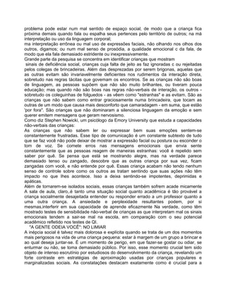 problema pode estar num mal sentido de espaço social, de modo que a criança fica
próxima demais quando fala ou espalha seus pertences pelo território de outros; na má
interpretação ou uso da linguagem corporal;
ma interpretação errônea ou mal uso de expressões faciais, não olhando nos olhos dos
outros, digamos; ou num mal senso de prosódia, a qualidade emocional c da fala, de
modo que ela fala demasiado estridente ou inexpressivamente.
Grande parte da pesquisa se concentra em identificar crianças que mostram
sinais de deficiência social, crianças cuja falta de jeito as faz ignoradas c ou rejeitadas
pelos colegas de brincadeiras. Além das desprezadas por serem brigonas, aquelas que
as outras evitam são invariavelmente deficientes nos rudimentos da interação direta,
sobretudo nas regras tácitas que govemam os encontros. Se as crianças não são boas
de linguagem, as pessoas supõem que não são muito brilhantes, ou tiveram pouca
educação; mas quando não são boas nas regras não-verbais de interação, os outros -
sobretudo os coleguinhas de folguedos - as vêem como "estranhas" e as evitam. São as
crianças que não sabem como entrar graciosamente numa brincadeira, que tocam as
outras de um modo que causa mais desconforto que camaradagem - em suma, que estão
'por fora". São crianças que não dominaram a silenciosa linguagem da emoção e sem
querer emitem mensagens que geram nervosismo.
Como diz Stephen Nowicki, um psicólogo da Emory University que estuda a capacidades
não-verbais das crianças:
As crianças que não sabem ler ou expressar bem suas emoções sentem-se
constantemente frustradas. Esse tipo de comunicação é um constante subtexto de tudo
que se faz você não pode deixar de mostrar a expressão facial ou postura ou esconder o
tom de voz. Se comete erros nas mensagens emocionais que envia sente
constantemente que as pessoas reagem de maneiras estranhas: você é repelido sem
saber por quê. Se pensa que está se mostrando alegre, mas na verdade parece
demasiado tenso ou zangado, descobre que as outras criança por sua vez, ficam
zangadas com você, e não entende por quê. Essas criança acabam não tendo nenhum
senso de controle sobre como os outros as tratarr sentindo que suas ações não têm
impacto no que Ihes acontece. Isso a deixa sentindo-se impotentes, deprimidas e
apáticas.
Além de tornarem-se isolados sociais, essas crianças também sofrem acade micamente
A sala de aula, claro,.é tanto uma situação social quanto acadêmica é tão provável a
criança socialmente desajeitada entender ou responder errado a um professor quanto a
uma outra criança. A ansiedade e perplexidade resultantes podem, por si
mesmas,interferir em sua capacidade de aprende eficazmente Na verdade, como têm
mostrado testes de sensibilidade não-verbal de crianças as que interpretam mal os sinais
emocionais tendem a sair-se mal na escola, em comparação com o seu potencial
acadêmico refletido nos testes de QI.
"A GENTE ODEIA VOCÊ": NO LIMIAR
A inépcia social é talvez mais dolorosa e explícita quando se trata de um dos momentos
mais perigosos na vida de uma criança pequena: estar à margem de um grupo a brincar e
ao qual deseja juntar-se. É um momento de perigo, em que fazer-se gostar ou odiar, se
enturmar ou não, se toma demasiado público. Por isso, esse momento crucial tem sido
objeto de intenso escrutínio por estudiosos do desenvolvimento da criança, revelando um
forte contraste em estratégias de aproximação usadas por crianças populares e
marginalizadas sociais. As constatações destacam exatamente como é crucial para a
 