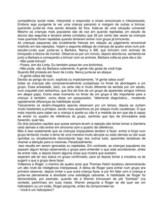 competência social notar, interpretar e responder a sinais emocionais e interpessoais.
Embora seja pungente te ver uma criança pairando à margem de outras a brincar,
querendo juntar-se mas sendo deixada de fora, trata-se de uma situação universal.
Mesmo as crianças mais populares são de vez em quando rejeitadas um estudo de
alunos das segunda e terceira séries constatou que 26 por cento das vezes as crianças
mais queridas foram repelidas quando tentaram entrar num grupo já brincando.
As crianças pequenas são brutalmente francas em relação ao julgamento emocional
implícito em tais rejeições. Vejam o seguinte diálogo de crianças de quatro anos num pré-
escolar.Linda quer juntar-se a Barbara, Nancy e Bill, que brincam com animais de
brinquedo e blocos de montar. Observa-os por um minuto, depois aborda-os, sentando-se
junto a Barbara e começando a brincar com os animais. Bárbara volta-se para ela e diz:
- Não pode brincar!
- Posso, sim diz Linda. Eu também posso ter uns bichinhos.
- Não pode, não diz Barbara rudemente. A gente não gosta de você hoje.
Quando Bill protesta em favor de Linda, Nancy junta-se ao ataque:
- A gente odeia ela hoje.
Devido ao perigo de ouvir, explícita ou implicitamente, "A gente odeia você”
todas as crianças são compreensivelmente cuidadosas no limiar da abordagem a um
grupo. Essa ansiedade, daro, na certa não é muito diferente da sentida por um adulto,
num coquetel com estranhos, que fica de fora de um grupo de aparentes amigos íntimos
em alegre papo. Como esse momento no limiar de um grupo é tão importante para a
criança, é também, como disse um pesquisador, "altamente diagnóstico... revelando
rapidamente diferenças de habilidade social
Tipicamente os recém-chegados apenas observam por um tempo, depois se Juntam
muito hesitantes a prinápio, sendo mais assertivos só por etapas muito cautelosas. O que
mais importa para saber se a criança é aceita ou não é a medida da em que ela é capaz
de entrar no quadro de referência do grupo, sentindo que tipo de brincadeira está
havendo, qual não.
Os dois pecados capitais que quase sempre levam à rejeição são tentar tomar a dianteira
cedo demais e não entrar em sincronia com o quadro de referência.
Mas é isso exatamente que as crianças impopulares tendem a fazer: entrar à força num
grupo tentando mudar o tema de uma maneira muito abrupta ou cedo demais ou dar suas
opiniões ou simplesmente discordando logo dos outros tudo, aparentes tentativas de
chamar a atenção para si mesmas. Paradoxalmente,
isso resulta em serem ignoradas ou rejeitadas. Em contraste, as crianças populares res
passam algum tempo observando o grupo para entender o que está acontecendo, antes
de entrar nele, e depois fazem alguma coisa que mostra que aceitam;
esperam até ter seu status no grupo confirmado, para só depois tomar a iniciativa va de
sugerir o que o grupo deve fazer.
Voltemos a Roger, o menino de quatro anos que Thomas Hatch localizou demonstrando
um alto nível de inteligência interpessoal. A tática de Roger para entrar num grupo era
primeiro observar, depois imitar o que outra criança fazia, e por fim falar com a criança e
juntar-se plenamente à atividade uma estratégia cativante. A habilidade de Roger foi
demonstrada, por exemplo, quando ele e Warren brincavam de pôr "bombas" (na
verdade, pedrinhas) em suas meias. Warren pergunta a Roger se ele quer ser um
helicóptero ou um avião. Roger pergunta, antes de comprometer-se:
- Você é um helicóptero?
 