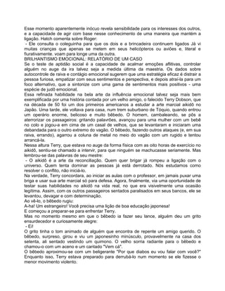 Esse momento aparentemente inócuo revela sensibilidade para os interesses dos outros,
e a capacidade de agir com base nesse conhecimento de uma maneira que mantém a
ligação. Hatch comenta sobre Roger:
- Ele consulta o coleguinha para que os dois e a brincadeira continuem ligados Já vi
muitas crianças que apenas se metem em seus helicópteros ou aviões e, literal e
fiurativamente. voam para longe uma da outra.
BRILHANTISMO EMOCIONAL: RELATÓRIO DE UM CASO
Se o teste de aptidão social é a capacidade de acalmar emoções aflitivas, controlar
alguém no auge da ira talvez seja a medida última da maestria. Os dados sobre
autocontrole de raiva e contágio emocional sugerem que uma estratégia eficaz é distrair a
pessoa furiosa, empatizar com seus sentimentos e perspectiva, e depois atraí-la para um
foco alternativo, que a sintonize com uma gama de sentimentos mais positivos - uma
espécie de judô emocional.
Essa refinada habilidade na bela arte da influência emocional talvez seja mais bem
exemplificada por uma história contada por um velho amigo, o falecido Terry Dobson, que
na década de 50 foi um dos primeiros americanos a estudar a arte marcial aikidô no
Japão. Uma tarde, ele voltava para casa, num trem suburbano de Tóquio, quando entrou
um operário enorme, belicoso e muito bêbedo. O homem, cambaleando, se pôs a
aterrorizar os passageiros: gritando palavrões, avançou para uma mulher com um bebê
no colo e jogou-a em cima de um casal de velhos, que se levantaram e iniciaram uma
debandada para o outro extremo do vagão. O bêbedo, fazendo outros ataques (e, em sua
raiva, errando), agarrou a coluna de metal no meio do vagão com um rugido e tentou
arrancá-la.
Nessa altura Terry, que estava no auge da forma física com as oito horas de exercício no
aikidô, sentiu-se chamado a intervir, para que ninguém se machucasse seriamente. Mas
lembrou-se das palavras de seu mestre:
- O aikidô é a arte da reconciliação. Quem quer brigar já rompeu a ligação com o
universo. Quem tenta dominar as pessoas já está derrotado. Nós estudamos como
resolver o conflito, não iniciá-lo.
Na verdade, Terry concordara, ao iniciar as aulas com o professor, em jamais puxar uma
briga e usar sua arte marcial só para defesa. Agora, finalmente, via uma oportunidade de
testar suas habilidades no aikidô na vida real, no que era visivelmente uma ocasião
legítima. Assim, com os outros passageiros sentados paralisados em seus bancos, ele se
levantou, devagar e com determinação.
Ao vê-lo, o bêbedo rugiu:
A-ha! Um estrangeiro! Você precisa uma lição de boa educação japonesa!
E começou a preparar-se para enfrentar Terry.
Mas no momento mesmo em que o bêbedo ia fazer seu lance, alguém deu um grito
ensurdecedor e curiosamente alegre:
- Ei!
O grito tinha o tom animado de alguém que encontra de repente um amigo querido. O
bêbedo, surpreso, girou e viu um japonesinho minúsculo, provavelmente na casa dos
setenta, ali sentado vestindo um quimono. O velho sorria radiante para o bêbedo e
chamou-o com um aceno e um cantado "Vem cá".
O bêbedo aproximou-se com um beligerante "Por que diabos eu vou falar com você?"
Enquanto isso, Terry estava preparado para derrubá-lo num momento se ele fizesse o
menor movimento violento.
 
