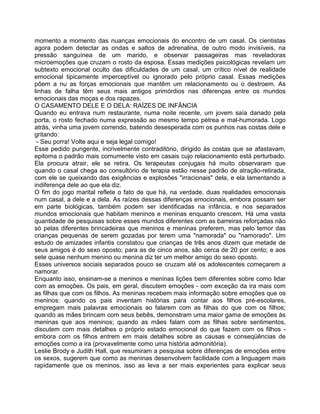 momento a momento das nuanças emocionais do encontro de um casal. Os cientistas
agora podem detectar as ondas e saltos de adrenalina, de outro modo invisíveis, na
pressão sanguínea de um marido, e observar passageiras mas reveladoras
microemoções que cruzam o rosto da esposa. Essas medições psicológicas revelam um
subtexto emocional oculto das dificuldades de um casal, um crítico nível de realidade
emocional tipicamente imperceptível ou ignorado pelo próprio casal. Essas medições
põem a nu as forças emocionais que mantêm um relacionamento ou o destroem. As
linhas de falha têm seus mais antigos primórdios nas diferenças entre os mundos
emocionais das moças e dos rapazes.
O CASAMENTO DELE E O DELA: RAÍZES DE INFÂNCIA
Quando eu entrava num restaurante, numa noite recente, um jovem saía danado pela
porta, o rosto fechado numa expressão ao mesmo tempo pétrea e mal-humorada. Logo
atrás, vinha uma jovem correndo, batendo desesperada com os punhos nas costas dele e
gritando:
- Seu porra! Volte aqui e seja legal comigo!
Esse pedido pungente, incrivelmente contraditório, dirigido às costas que se afastavam,
epitoma o padrão mais comumente visto em casais cujo relacionamento está perturbado.
Ela procura atrair, ele se retira. Os terapeutas conjugais há muito observaram que
quando o casal chega ao consultório de terapia estão nesse padrão de atração-retirada,
com ele se queixando das exigências e explosões "irracionais" dela, e ela lamentando a
indiferença dele ao que ela diz.
O fim do jogo marital reflete o fato de que há, na verdade, duas realidades emocionais
num casal, a dele e a dela. As raízes dessas diferenças emocionais, embora possam ser
em parte biológicas, também podem ser identificadas na infância, e nos separados
mundos emocionais que habitam meninos e meninas enquanto crescem. Há uma vasta
quantidade de pesquisas sobre esses mundos diferentes com as barreiras reforçadas não
só pelas diferentes brincadeiras que meninos e meninas preferem, mas pelo temor das
crianças pequenas de serem gozadas por terem uma "namorada" ou "namorado". Um
estudo de amizades infantis constatou que crianças de três anos dizem que metade de
seus amigos é do sexo oposto; para as de cinco anos, são cerca de 20 por cento; e aos
sete quase nenhum menino ou menina diz ter um melhor amigo do sexo oposto.
Esses universos sociais separados pouco se cruzam até os adolescentes começarem a
namorar.
Enquanto isso, ensinam-se a meninos e meninas lições bem diferentes sobre como lidar
com as emoções. Os pais, em geral, discutem emoções - com exceção da ira mais com
as filhas que com os filhos. As meninas recebem mais informação sobre emoções que os
meninos: quando os pais inventam histórias para contar aos filhos pré-escolares,
empregam mais palavras emocionais ao falarem com as filhas do que com os filhos;
quando as mães brincam com seus bebês, demonstram uma maior gama de emoções às
meninas que aos meninos; quando as mães falam com as filhas sobre sentimentos,
discutem com mais detalhes o próprio estado emocional do que fazem com os filhos -
embora com os filhos entrem em mais detalhes sobre as causas e conseqüências de
emoções como a ira (provavelmente como uma história admonitória).
Leslie Brody e Judith Hall, que resumiram a pesquisa sobre diferenças de emoções entre
os sexos, sugerem que como as meninas desenvolvem facilidade com a linguagem mais
rapidamente que os meninos, isso as leva a ser mais experientes para explicar seus
 