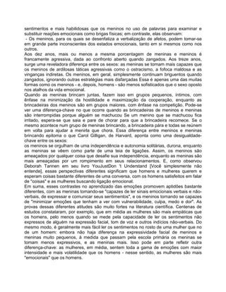 sentimentos e mais habilidosas que os meninos no uso de palavras para examinar e
substituir reações emocionais como brigas físicas; em contraste, elas observam:
- Os meninos, para os quais se desenfatiza a verbalização de afetos, podem tomar-se
em grande parte inconscientes dos estados emocionais, tanto em si mesmos como nos
outros.
Aos dez anos, mais ou menos a mesma porcentagem de meninas e meninos é
francamente agressiva, dada ao confronto aberto quando zangados. Aos treze anos,
surge uma reveladora diferença entre os sexos: as meninas se tornam mais capazes que
os meninos de ardilosas táticas agressivas como o ostracismo, a fofoca maldosa e as
vinganças indiretas. Os meninos, em geral, simplesmente continuam briguentos quando
zangados, ignorando outras estratégias mais disfarçadas Essa é apenas uma das muitas
formas como os meninos - e, depois, homens - são menos sofisticados que o sexo oposto
nos atalhos da vida emocional.
Quando as meninas brincam juntas, fazem isso em grupos pequenos, íntimos, com
ênfase na minimização da hostilidade e maximização da cooperação, enquanto as
brincadeiras dos meninos são em grupos maiores. com ênfase na competição. Pode-se
ver uma diferença-chave no que ocorre quando as brincadeiras de meninos e meninas
são interrompidas porque alguém se machucou Se um menino que se machucou fica
irritado, espera-se que saia e pare de chorar para que a brincadeira recomece. Se o
mesmo acontece num grupo de meninas brincando, a brincadeira pára e todas se reúnem
em volta para ajudar a menirla que chora. Essa diferença entre meninos e meninas
brincando epitoma o que Carol Gilligan, de Harvard, aponta como uma desigualdade-
chave entre os sexos:
os meninos se orgulham de uma independência e autonomia solitárias, durona, enquanto
as meninas se vêem como parte de uma teia de ligações. Assim, os meninos são
ameaçados por qualquer coisa que desafie sua independência, enquanto as meninas são
mais ameaçadas por um rompimento em seus relacionamentos. E, como observou
Deborah Tannen em seu livro YouJustDon 't Understand [Você simplesmente não
entende], essas perspectivas diferentes significam que homens e mulheres querem e
esperam coisas bastante diferentes de uma conversa, com os homens satisfeitos em falar
de "coisas" e as mulheres buscando ligação emocional.
Em suma, esses contrastes no aprendizado das emoções promovem aptidões bastante
diferentes, com as meninas tomando-se "capazes de ler sinais emocionais verbais e não-
verbais, de expressar e comunicar seus sentimentos", e os meninos tornando se capazes
de "minimizar emoções que tenham a ver com vulnerabilidade, culpa, medo e dor". As
provas dessas diferentes atitudes são muito fortes na literatura científica. Centenas de
estudos constataram, por exemplo, que em média as mulheres são mais empáticas que
os homens, pelo menos quando se mede pela capacidade de ler os sentimentos não
expressos de alguém na expressão facial, tom de voz e outros indícios não-verbais. Do
mesmo modo, é geralmente mais fácil ler os sentimentos no rosto de uma mulher que no
de um homem: embora não haja diferença na expressividade facial de meninos e
meninas muito pequenos, à medida que passam pela escola primária os meninas se
tomam menos expressivos, e as meninas mais. Isso pode em parte refletir outra
diferença-chave: as mulheres, em média, sentem toda a gama de emoções com maior
intensidade e mais volatilidade que os homens - nesse sentido, as mulheres são mais
"emocionais" que os homens.
 