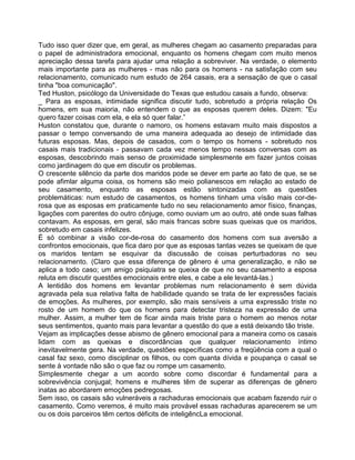 Tudo isso quer dizer que, em geral, as mulheres chegam ao casamento preparadas para
o papel de administradora emocional, enquanto os homens chegam com muito menos
apreciação dessa tarefa para ajudar uma relação a sobreviver. Na verdade, o elemento
mais importante para as mulheres - mas não para os homens - na satisfação com seu
relacionamento, comunicado num estudo de 264 casais, era a sensação de que o casal
tinha "boa comunicação".
Ted Huston, psicólogo da Universidade do Texas que estudou casais a fundo, observa:
_ Para as esposas, intimidade significa discutir tudo, sobretudo a própria relação Os
homens, em sua maioria, não entendem o que as esposas querem deles. Dizem: "Eu
quero fazer coisas com ela, e ela só quer falar.”
Huston constatou que, durante o namoro, os homens estavam muito mais dispostos a
passar o tempo conversando de uma maneira adequada ao desejo de intimidade das
futuras esposas. Mas, depois de casados, com o tempo os homens - sobretudo nos
casais mais tradicionais - passavam cada vez menos tempo nessas conversas com as
esposas, descobrindo mais senso de proximidade simplesmente em fazer juntos coisas
como jardinagem do que em discutir os problemas.
O crescente silêncio da parte dos maridos pode se dever em parte ao fato de que, se se
pode afimlar alguma coisa, os homens são meio polianescos em relação ao estado de
seu casamento, enquanto as esposas estão sintonizadas com as questões
problemáticas: num estudo de casamentos, os homens tinham uma vísão mais cor-de-
rosa que as esposas em praticamente tudo no seu relacionamento amor físico, finanças,
ligações com parentes do outro cônjuge, como ouviam um ao outro, até onde suas falhas
contavam. As esposas, em geral, são mais francas sobre suas queixas que os maridos,
sobretudo em casais infelizes.
É só combinar a visão cor-de-rosa do casamento dos homens com sua aversão a
confrontos emocionais, que fica daro por que as esposas tantas vezes se queixam de que
os maridos tentam se esquivar da discussão de coisas perturbadoras no seu
relacionamento. (Claro que essa diferença de gênero é uma generalização, e não se
aplica a todo caso; um amigo psiquiatra se queixa de que no seu casamento a esposa
reluta em discutir questões emocionais entre eles, e cabe a ele levantá-las.)
A lentidão dos homens em levantar problemas num relacionamento é sem dúvida
agravada pela sua relativa falta de habilidade quando se trata de ler expressões faciais
de emoções. As mulheres, por exemplo, são mais sensíveis a uma expressão triste no
rosto de um homem do que os homens para detectar tristeza na expressão de uma
mulher. Assim, a mulher tem de ficar ainda mais triste para o homem ao menos notar
seus sentimentos, quanto mais para levantar a questão do que a está deixando tão triste.
Vejam as implicações desse abismo de gênero emocional para a maneira como os casais
lidam com as queixas e discordâncias que qualquer relacionamento íntimo
inevitavelmente gera. Na verdade, questões específicas como a freqüência com a qual o
casal faz sexo, como disciplinar os filhos, ou com quanta dívida e poupança o casal se
sente à vontade não são o que faz ou rompe um casamento.
Simplesmente chegar a um acordo sobre como discordar é fundamental para a
sobrevivência conjugal; homens e mulheres têm de superar as diferenças de gênero
inatas ao abordarem emoções pedregosas.
Sem isso, os casais são vulneráveis a rachaduras emocionais que acabam fazendo ruir o
casamento. Como veremos, é muito mais provável essas rachaduras aparecerem se um
ou os dois parceiros têm certos déficits de inteligêncLa emocional.
 