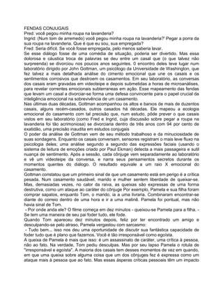 FENDAS CONJUGAIS
Pred: você pegou minha roupa na lavanderia?
Ingrid: (Num tom de arremedo) você pegou minha roupa na lavanderia?' Pegar a porra da
sua roupa na lavanderia. Que é que eu sou, sua empregada?
Fred: Seria difícil. Se você fosse empregada, pelo menos saberia lavar.
Se esse diálogo fosse de uma comédia de situação, poderia ser divertido. Mas essa
dolorosa e cáustica troca de palavras se deu entre um casal que (o que talvez não
surpreenda) se divorciou nos poucos anos seguintes. 0 encontro deles teve lugar num
laboratório dirigido por John Gottman, um psicólogo da Universidade de Washington, que
fez talvez a mais detalhada análise do cimento emocional que une os casais e os
sentimentos corrosivos que destroem os casamentos. Em seu laboratório, as conversas
dos casais eram gravadas em videoteipe e depois submetidas a horas de microanálises,
para revelar correntes emocionais subterraneas em ação. Esse mapeamento das fendas
que levam um casal a divorciar-se forma uma defesa convincente para o papel crucial da
inteligência emocional na sobrevivência de um casamento.
Nas últimas duas décadas, Gottman acompanhou os altos e barxos de mais de duzentos
casais, alguns recém-casados, outros casados há décadas. Ele mapeou a ecologia
emocional do casamento com tal precisão que, num estudo, pôde prever o que casais
vistos em seu laboratório (como Fred e Ingrid, cuja discussão sobre pegar a roupa na
lavanderia foi tão acrimoniosa) se divorciaria dentro de três anos com 94 por cento de
exatidão, uma precisão inaudita em estudos conjugais
O poder da análise de Gottman vem de seu método trabalhoso e da minuciosidade de
suas sondagens. Enquanto os casais conversam, sensores registram o mais leve fluxo na
psicologia deles; uma análise segundo a segundo das expressões faciais (usando o
sistema de leitura de emoções criado por Paul Ekman) detecta a mais passageira e sutil
nuança de sentimento. Após a sessão, cada cônjuge vem separadamente ao laboratório
e vê um videoteipe da conversa, e narra seus pensamentos secretos durante os
momentos quentes do diálogo. O resultado equivale a um raio X emocional do
casamento.
Gottman constatou que um primeiro sinal de que um casamento está em perigo é a crítica
pesada. Num casamento saudável, marido e mulher sentem liberdade de queixar-se.
Mas, demasiadas vezes, no calor da raiva, as queixas são expressas de uma forma
destrutiva, como um ataque ao caráter do cônjuge Por exemplo, Pamela e sua filha foram
comprar sapatos, enquanto Tom, o marido, ia a uma livraria. Combinaram encontrar-se
diante do correio dentro de uma hora e ir a uma matinê. Pamela foi pontual, mas não
havia sinal de Tom.
- Por onde anda ele? O filme começa em dez minutos - queixou-se Pamela para a filha. -
Se tem uma maneira de seu pai foder tudo, ele fode.
Quando Tom apareceu dez minutos depois, feliz por ter encontrado um amigo e
desculpando-se pelo atraso, Pamela vergastou com sarcasmo:
- Tudo bem... isso nos deu uma oportunidade de discutir sua fantástica capacidade de
foder tudo que é plano que fazemos. Você é tão irresponsável como egoísta.
A queixa de Pamela é mais que isso: é um assassinato de caráter, uma crítica à pessoa,
não ao fato. Na verdade, Tom pediu desculpas. Mas por seu lapso Pamela o rotula de
"irresponsável e egoísta". A maioria dos casais tem desses momentos de vez em quando,
em que uma queixa sobre alguma coisa que um dos cônjuges fez é expressa como um
ataque mais à pessoa que ao fato. Mas essas ásperas críticas pessoais têm um impacto
 