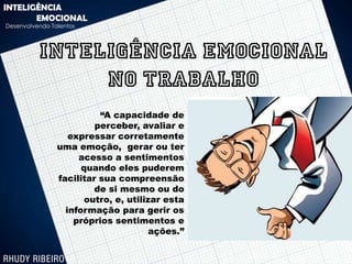 INTELIGÊNCIA
       EMOCIONAL
Desenvolvendo Talentos




          INTELIGÊNCIA EMOCIONAL
               NO TRABALHO
                          “A capacidade de
                         perceber, avaliar e
                   expressar corretamente
                uma emoção, gerar ou ter
                     acesso a sentimentos
                      quando eles puderem
                facilitar sua compreensão
                         de si mesmo ou do
                       outro, e, utilizar esta
                  informação para gerir os
                    próprios sentimentos e
                                       ações.”
 