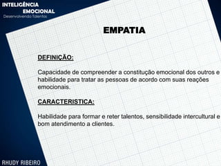 INTELIGÊNCIA
       EMOCIONAL
Desenvolvendo Talentos



                                          EMPATIA


                 DEFINIÇÃO:

                 Capacidade de compreender a constitução emocional dos outros e
                 habilidade para tratar as pessoas de acordo com suas reações
                 emocionais.

                 CARACTERISTICA:

                 Habilidade para formar e reter talentos, sensibilidade intercultural e
                 bom atendimento a clientes.
 