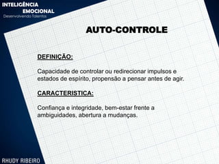 INTELIGÊNCIA
       EMOCIONAL
Desenvolvendo Talentos



                                  AUTO-CONTROLE


                 DEFINIÇÃO:

                 Capacidade de controlar ou redirecionar impulsos e
                 estados de espírito, propensão a pensar antes de agir.

                 CARACTERISTICA:

                 Confiança e integridade, bem-estar frente a
                 ambiguidades, abertura a mudanças.
 