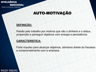 INTELIGÊNCIA
       EMOCIONAL
Desenvolvendo Talentos



                               AUTO-MOTIVAÇÃO


                 DEFINIÇÃO:

                 Paixão pelo trabalho por motivos que não o dinheiro e o status,
                 propensão a perseguir objetivos com energia e persistência.

                 CARACTERISTICA:

                 Forte impulso para alcançar objetivos, otimismo diante do fracasso
                 e comprometimento com a empresa.
 