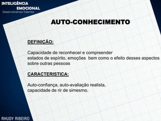 INTELIGÊNCIA
       EMOCIONAL
Desenvolvendo Talentos



                             AUTO-CONHECIMENTO


                 DEFINIÇÃO:

                 Capacidade de reconhecer e compreender
                 estados de espírito, emoções bem como o efeito desses aspectos
                 sobre outras pessoas

                 CARACTERISTICA:

                 Auto-confiança, auto-avaliação realista,
                 capacidade de rir de simesmo.
 