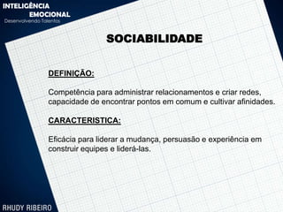 INTELIGÊNCIA
       EMOCIONAL
Desenvolvendo Talentos



                                 SOCIABILIDADE


                 DEFINIÇÃO:

                 Competência para administrar relacionamentos e criar redes,
                 capacidade de encontrar pontos em comum e cultivar afinidades.

                 CARACTERISTICA:

                 Eficácia para liderar a mudança, persuasão e experiência em
                 construir equipes e liderá-las.
 