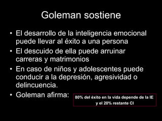 Goleman sostiene El desarrollo de la inteligencia emocional puede llevar al éxito a una persona El descuido de ella puede arruinar carreras y matrimonios  En caso de niños y adolescentes puede conducir a la depresión, agresividad o delincuencia. Goleman afirma: 80% del éxito en la vida depende de la IE  y el 20% restante CI 