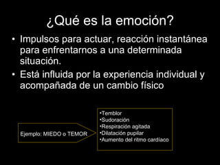¿Qué es la emoción? Impulsos para actuar, reacción instantánea para enfrentarnos a una determinada situación. Está influida por la experiencia individual y acompañada de un cambio físico Temblor  Sudoración  Respiración agitada  Dilatación pupilar  Aumento del ritmo cardíaco  Ejemplo: MIEDO o TEMOR  