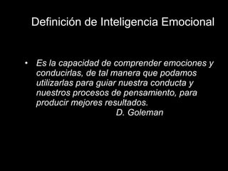 Definición de Inteligencia Emocional Es la capacidad de comprender emociones y conducirlas, de tal manera que podamos utilizarlas para guiar nuestra conducta y nuestros procesos de pensamiento, para producir mejores resultados. D. Goleman 