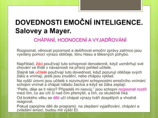 DOVEDNOSTI EMOČNÍ INTELIGENCE.
Salovey a Mayer.
CHÁPANÍ, HODNOCENÍ A VYJADŘOVÁNÍ
Rozpoznat, věnovat pozornost a dešifrovat emoční zprávy zatímco jsou
vysílány pomocí výrazů obličeje, tónu hlasu a tělesných pohybů.
Například, žáci používají tuto schopnost denodenně, když usměrňují své
chování ve třídě v návaznosti na přísný pohled učitele.
Stejně tak učitelé používají tuto dovednost, když pozurují obličeje svých
žáků a vnímají, jestli jsou znudění, nebo chápou výklad.
Na vyšší úrovni jsou učitelé s rozvinutými schopnostmi emočního vnímání
schopni vnímat a chápat náladu žactva a když se žáka zeptají:
“Petře, děje se ti něco? Připadáš mi nesvůj.” jsou schopni rozpoznat rozdíl
mezi tím, co asi cítí či nad čím přemýšlí, a tím, co skutečně říká.
Od brzkého věku se děti učí chápat výrazy tváří dospělých a vhodně
reagovat.
Pokud zapojíme děti do programů na zlepšení vyjadřování, chápání a
zvládání emoci, budou mit vyšší EI.
 