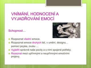 VNÍMÁNÍ, HODNOCENÍ A
VYJADŘOVÁNÍ EMOCÍ
Schopnost…
 Rozpoznat vlastní emoce.
 Rozpoznat emoce druhých lidí, v umění, designu…
pomocí jazyka, zvuku …
 Vyjádřit správně naše pocity a s nimi spojené potřeby.
 Rozeznat mezi upřímnými a neupřímnými emočními
projevy.
 