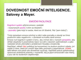 DOVEDNOST EMOČNÍ INTELIGENCE.
Salovey a Mayer.
EMOČNÍ FACILITACE
Kognitivní systém přijímá emoce v podobě:
- rozeznaných pocitů (“cítím se šťastně”)
- poznatků (jako když si osoba, která se cítí šťastně, říká “jsem dobrý”).
Tímto způsobem emoce ovlivňují a mění naše poznatky a stavájí se čímsi
pozitivním nebo negativním, v závislosti na kvalitu dané emoce.
Emoce nutí kognitivní systém k tomu, aby vnímal věci z různých perspektiv, aby
střídal skeptický či pesimistický názor na svět s názorem optimistickým, a jako
následek tohoto přemýšlel o problémech hlouběji a kreativněji.
Například, někteří žáci potřebují ke koncentraci na studium pozitivní náladu, jiní
napětí či stres, které jim umožní lépe látku pochopit a zapamatovat. Učitelé
také během své práce tuto dovednost využívají, například pokud upřednostňují
opravovat závěrečné písemky v momentě, kdy je jejich emocionální stav klidný,
a jsou tak ke studentům objektivnější.
 