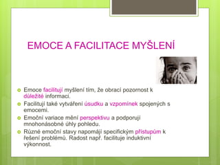 EMOCE A FACILITACE MYŠLENÍ
 Emoce facilitují myšlení tím, že obrací pozornost k
důležité informaci.
 Facilitují také vytváření úsudku a vzpomínek spojených s
emocemi.
 Emoční variace mění perspektivu a podporují
mnohonásobné úhly pohledu.
 Různé emoční stavy napomájí specifickým přístupům k
řešení problémů. Radost např. facilituje induktivní
výkonnost.
 