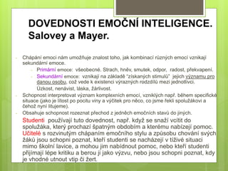 DOVEDNOSTI EMOČNÍ INTELIGENCE.
Salovey a Mayer.
- Chápání emoci nám umožňuje znalost toho, jak kombinací různých emocí vznikají
sekundární emoce.
- Primární emoce: všeobecné. Strach, hněv, smutek, odpor, radost, překvapení.
- Sekundární emoce: vznikají na základě “získaných stimulů” jejich významu pro
danou osobu, což vede k existenci výrazných rodzdílů mezi jednotlivci.
Úzkost, nenávist, láska, žárlivost.
- Schopnost interpretovat význam komplexních emocí, vzniklých např. během specifické
situace (jako je lítost po pocitu viny a výčitek pro něco, co jsme řekli spolužákovi a
čehož nyní litujeme).
- Obsahuje schopnost rozeznat přechod z jedněch emočních stavů do jiných.
Studenti používají tuto dovednost, např. když se snaží vcítit do
spolužáka, který prochazí špatným obdobím a kterému nabízejí pomoc.
Učitelé s rozvinutým chápaním emočního stylu a způsobu chování svých
žáků jsou schopni poznat, kteří studenti se nacházejí v tíživé situaci
mimo školní lavice, a mohou jim nabídnout pomoc, nebo kteří studenti
přijímají lépe kritiku a berou ji jako výzvu, nebo jsou schopni poznat, kdy
je vhodné utnout vtip či žert.
 