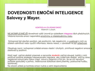 DOVEDNOSTI EMOČNÍ INTELIGENCE
Salovey y Mayer.
KONTROLA A ZVLÁDANÍ EMOCÍ
Vlastních i u jiných.
NEJKOMPLEXNĚJŠÍ dovednost vyšší úrovně je výsledkem integrace těch předchozích.
Vědomá konrola emocí napomáhá emočnímu a intelektuálnímu růstu.
Schopnost být otevřen pocitům, jak pozitivním, tak negativním, a uvažovat o nich za
účelem odmítnutí nebo využítí informace, kterou nesou, v závislosti na její užitečnost.
Obsahuje navíc i schopnost zvládat emoce vlastní i druhých, zmírňovat negativní emoce a
zesilovat ty pozitivní.
Když např. začíná období písemek a nervozita studentů začíná stoupat, každý z nich
používá rozdílné strategie interpersonální regulace, aby zvládl toto období, aniž by stres
negativně ovlivnil jeho výkon (např. mluvit s ostaními a říct jim, že se cítí nervózní,
požádat spolužáky o pomoc, relativizovat důležitost dané písemky, poslouchat hudbu,
sportovat).
Na straně učitelů je kontrola emocí nutná a velmi doporučitelná.
 