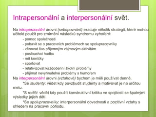 Intrapersonální a interpersonální svět.
Na intrapersonální úrovni (sebepoznání) existuje několik strategií, které mohou
učitelé použít pro zmírnění následků syndromu vyhoření:
- pomoc společnosti
- pobavit se o pracovních problémech se spolupracovníky
- věnovat čas příjemným zájmovým aktivitám
- poslouchat hudbu
- mít koníčky
- sportovat
- relativizovat každodenní školní problémy
- přijímat nevyhnutelné problémy s humorem
Na interpersonální úrovni (vztahové) bychom je měli používat denně.
*Se studenty: vědet kdy povzbudit studenty a motivovat je na určitou
metu.
*S rodiči: vědět kdy použít konstruktivní kritiku ve spojitosti se špatnými
výsledky jejich dětí.
*Se spolupracovníky: interpersonální dovednosti a pozitivní vztahy s
ohledem na pracovní pohodu.
 