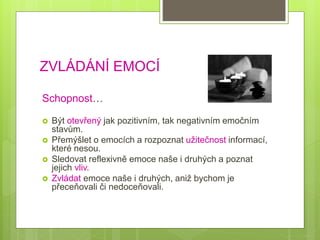 ZVLÁDÁNÍ EMOCÍ
Schopnost…
 Být otevřený jak pozitivním, tak negativním emočním
stavům.
 Přemýšlet o emocích a rozpoznat užitečnost informací,
které nesou.
 Sledovat reflexivně emoce naše i druhých a poznat
jejich vliv.
 Zvládat emoce naše i druhých, aniž bychom je
přeceňovali či nedoceňovali.
 