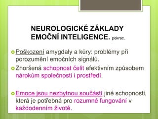 Poškození amygdaly a kůry: problémy při
porozumění emočních signálů.
Zhoršená schopnost čelit efektivním způsobem
nárokům společnosti i prostředí.
Emoce jsou nezbytnou součástí jiné schopnosti,
která je potřebná pro rozumné fungování v
každodenním životě.
NEUROLOGICKÉ ZÁKLADY
EMOČNÍ INTELIGENCE. pokrac.
 