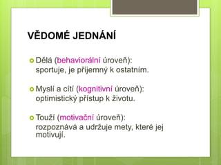 VĚDOMÉ JEDNÁNÍ
 Dělá (behaviorální úroveň):
sportuje, je příjemný k ostatním.
 Myslí a cítí (kognitivní úroveň):
optimistický přístup k životu.
 Touží (motivační úroveň):
rozpoznává a udržuje mety, které jej
motivují.
 