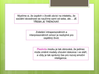 Plasticita mozku je tak obrovská, že jedinec
může změnit modely chování dokonce i ve stáří,
a vždy je tak správný čas pro rozvoj emoční
inteligence.
Myslíme si, že úspěch v životě závísí na intelektu, že
sociální dovednosti se naučíme sami od sebe, ale… JE
TŘEBA JE TRÉNOVAT.
Zvládání intrapersonálních a
interpresonálních emocí je nezbytné pro
úspěšný život.
 