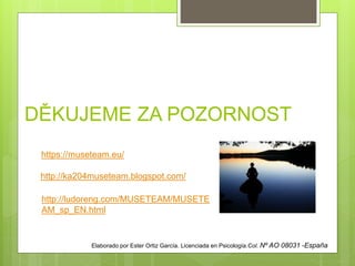 DĚKUJEME ZA POZORNOST
https://museteam.eu/
http://ka204museteam.blogspot.com/
http://ludoreng.com/MUSETEAM/MUSETE
AM_sp_EN.html
Elaborado por Ester Ortiz García. Licenciada en Psicología.Col. Nº AO 08031 -España
 