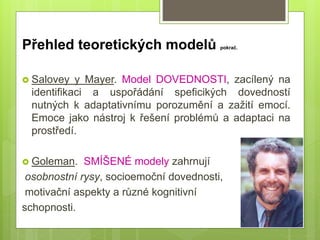  Salovey y Mayer. Model DOVEDNOSTI, zacílený na
identifikaci a uspořádání speficikých dovedností
nutných k adaptativnímu porozumění a zažití emocí.
Emoce jako nástroj k řešení problémů a adaptaci na
prostředí.
 Goleman. SMÍŠENÉ modely zahrnují
osobnostní rysy, socioemoční dovednosti,
motivační aspekty a různé kognitivní
schopnosti.
Přehled teoretických modelů pokrač.
 