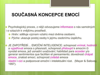 SOUČASNÁ KONCEPCE EMOCÍ
 Psychologický proces, z nějž odvozujeme informace o nás samotných
i o vztazích k vnějšímu prostředí.
 Hněv: sděluje význam vztahů mezi dvěma osobami.
 Pýcha: ukazuje postoj osoby k jejímu osobnímu úspěchu.
 JE ZAPOTŘEBÍ… EMOČNÍ INTELIGENCE: schopnost vnímat, hodnotit
a vyjadřovat emoce s přesností, schopnost přistoupit k emocím či
vyvolat emoce, jež usnadní uvažování; habilidad para acceder y/o
generar sentimientos que faciliten el pensamiento; dovednost chápat
emoce, znalost emocí, schopnost zvládat emoce
vlastní i cizí a podporovat emoční i intelektuální růst. (Mayer & Salovey,
1997).
 