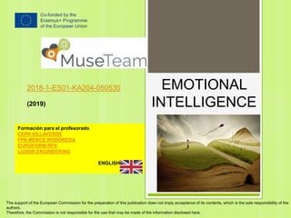 EMOTIONAL
INTELLIGENCE
2018-1-ES01-KA204-050530
(2019)
Formación para el profesorado
CEPA VILLAVERDE
FPA MERCE RODOREDA
EUROFORM RFS
LUDOR ENGINEERING
ENGLISH
The support of the European Commission for the preparation of this publication does not imply acceptance of its contents, which is the sole responsibility of the
authors.
Therefore, the Commission is not responsible for the use that may be made of the information disclosed here.
 