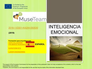 INTELIGENCIA
EMOCIONAL
2018-1-ES01-KA204-050530
(2019)
Formación para el profesorado
CEPA VILLAVERDE
FPA MERCE RODOREDA
EUROFORM RFS
LUDOR ENGINEERING
The support of the European Commission for the preparation of this publication does not imply acceptance of its contents, which is the sole
responsibility of the authors.
Therefore, the Commission is not responsible for the use that may be made of the information disclosed here.
ESPAÑOL
 