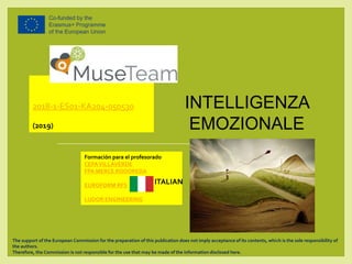 INTELLIGENZA
EMOZIONALE
2018-1-ES01-KA204-050530
(2019)
Formación para el profesorado
CEPA VILLAVERDE
FPA MERCE RODOREDA
EUROFORM RFS
LUDOR ENGINEERING
The support of the European Commission for the preparation of this publication does not imply acceptance of its contents, which is the sole responsibility of
the authors.
Therefore, the Commission is not responsible for the use that may be made of the information disclosed here.
ITALIAN
 