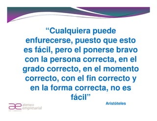 “Cualquiera puede
 enfurecerse, puesto que esto
es fácil, pero el ponerse bravo
con la persona correcta, en el
grado correcto, en el momento
 correcto, con el fin correcto y
  en la forma correcta, no es
              fácil”
                      Aristóteles
 