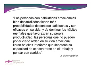 "Las personas con habilidades emocionales
bien desarrolladas tienen más
probabilidades de sentirse satisfechas y ser
eficaces en su vida, y de dominar los hábitos
mentales que favorezcan su propia
productividad; las personas que no pueden
poner cierto orden en su vida emocional
libran batallas interiores que sabotean su
capacidad de concentrarse en el trabajo y
pensar con claridad".
                                Dr. Daniel Goleman
 